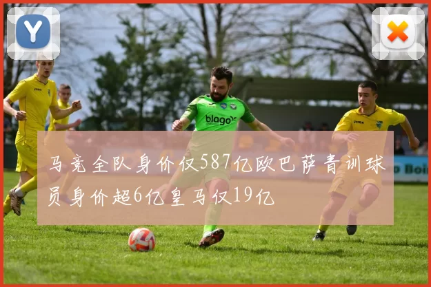 马竞全队身价仅587亿欧巴萨青训球员身价超6亿皇马仅19亿