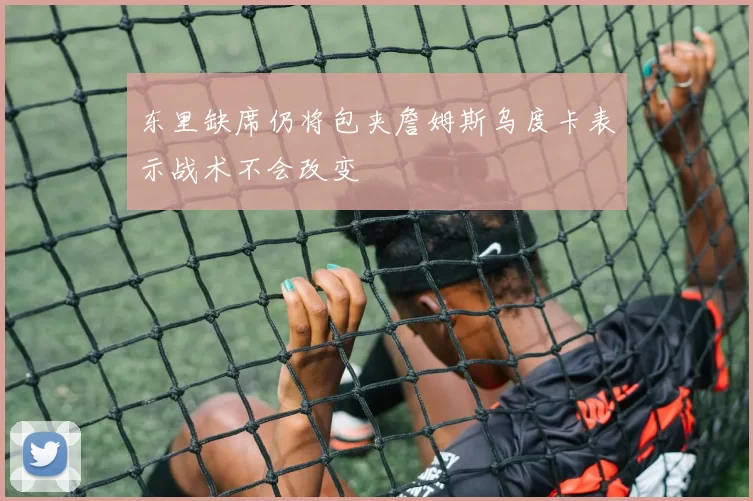 东里缺席仍将包夹詹姆斯乌度卡表示战术不会改变