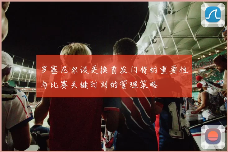 罗塞尼尔谈更换首发门将的重要性与比赛关键时刻的管理策略