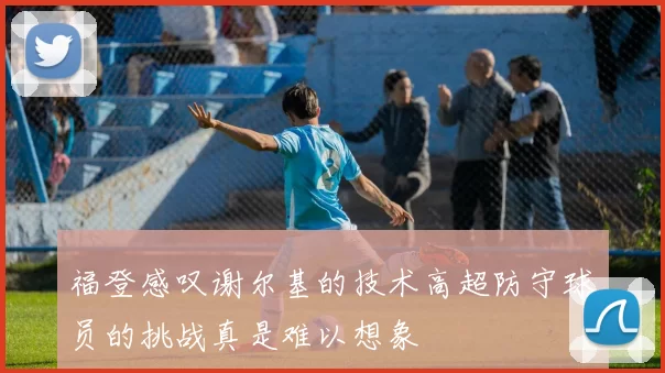 福登感叹谢尔基的技术高超防守球员的挑战真是难以想象