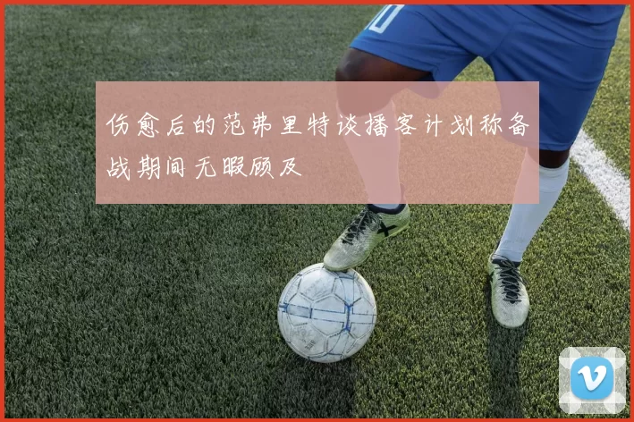 伤愈后的范弗里特谈播客计划称备战期间无暇顾及
