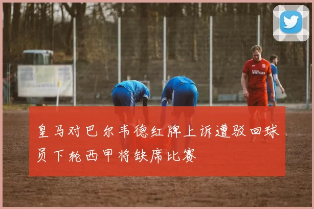 皇马对巴尔韦德红牌上诉遭驳回球员下轮西甲将缺席比赛