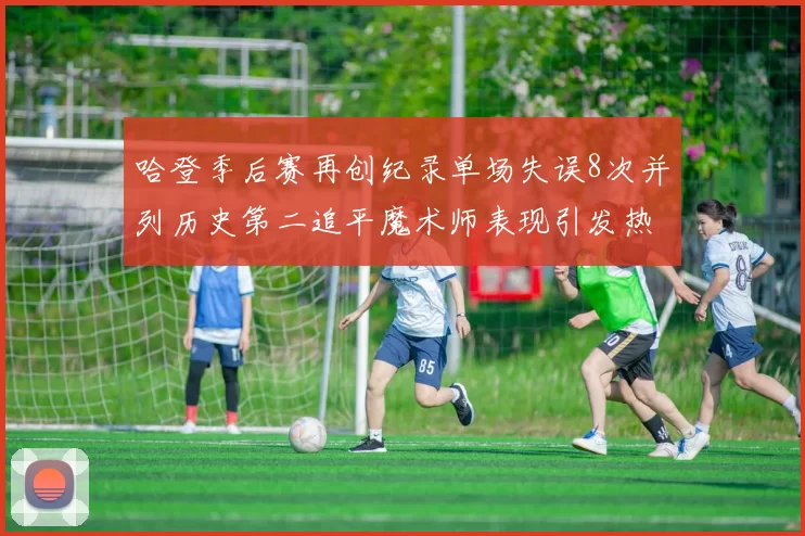 哈登季后赛再创纪录单场失误8次并列历史第二追平魔术师表现引发热议