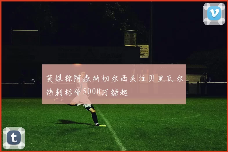 英媒称阿森纳切尔西关注贝里瓦尔热刺标价5000万镑起