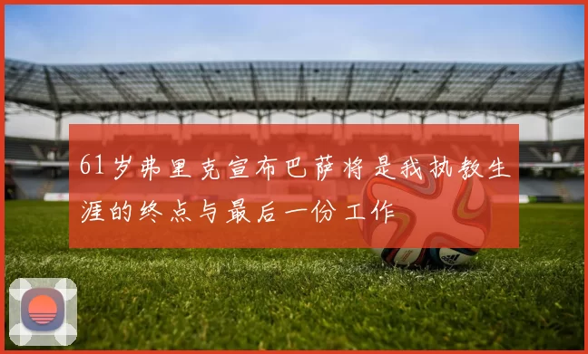 61岁弗里克宣布巴萨将是我执教生涯的终点与最后一份工作