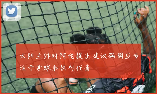 太阳主帅对阿伦提出建议强调应专注于拿球和执行任务