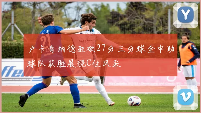 卢卡肯纳德狂砍27分三分球全中助球队获胜展现C位风采