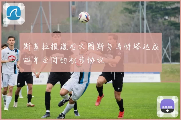 斯基拉报道尤文图斯与马特塔达成四年合同的初步协议