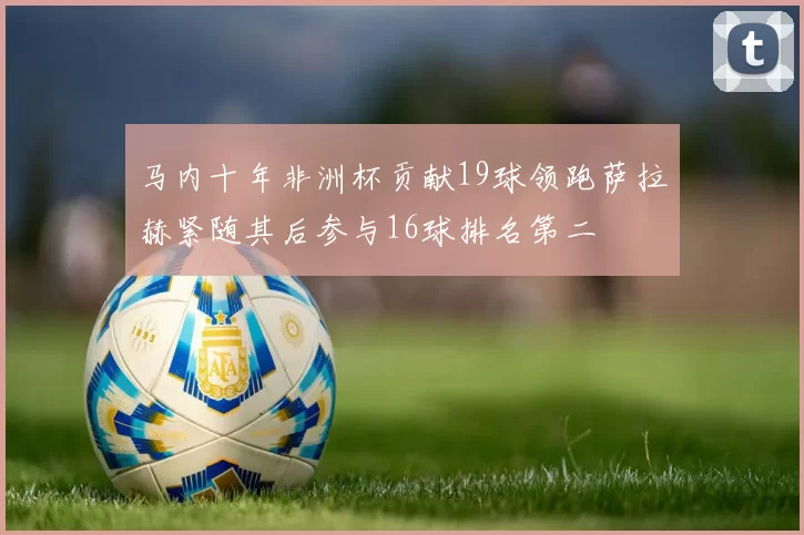 马内十年非洲杯贡献19球领跑萨拉赫紧随其后参与16球排名第二