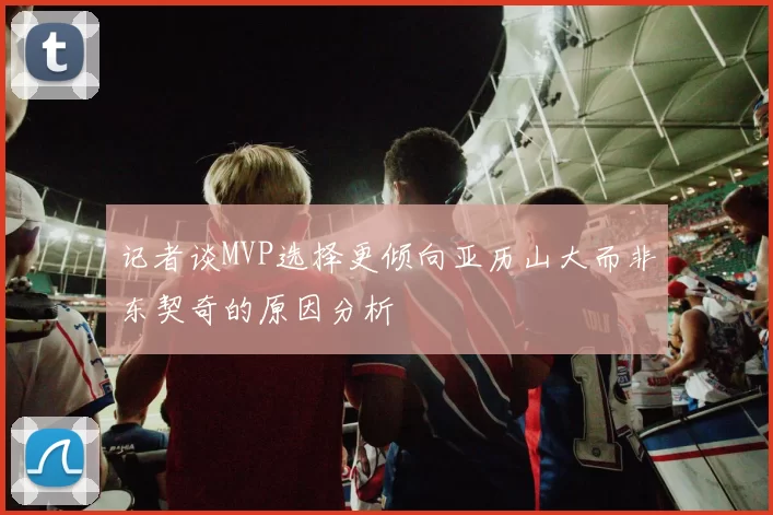 记者谈MVP选择更倾向亚历山大而非东契奇的原因分析